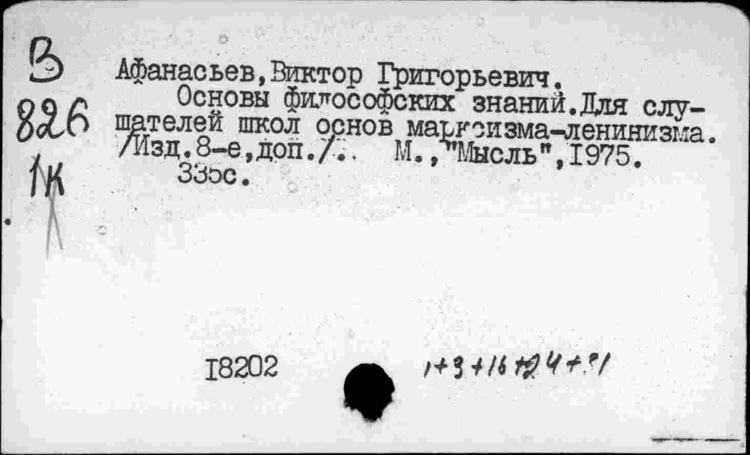 ﻿5
&
Афанасьев,Виктор Григорьевич.
Основы философских знаний.Для слушателей школ основ марксизма-ленинизма. /Изд. 8-е, доп. . М. ЛМысль ", 1975.
18202
